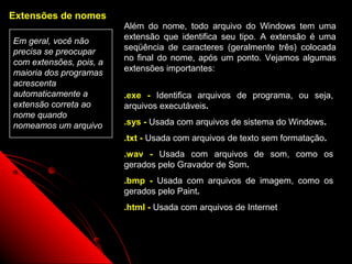 Extensões de nomes
                         Além do nome, todo arquivo do Windows tem uma
                         extensão que identifica seu tipo. A extensão é uma
Em geral, você não
                         seqüência de caracteres (geralmente três) colocada
precisa se preocupar
                         no final do nome, após um ponto. Vejamos algumas
com extensões, pois, a
                         extensões importantes:
maioria dos programas
acrescenta
automaticamente a        .exe - Identifica arquivos de programa, ou seja,
extensão correta ao      arquivos executáveis.
nome quando
nomeamos um arquivo      .sys - Usada com arquivos de sistema do Windows.
                         .txt - Usada com arquivos de texto sem formatação.
                         .wav - Usada com arquivos de som, como os
                         gerados pelo Gravador de Som.
                         .bmp - Usada com arquivos de imagem, como os
                         gerados pelo Paint.
                         .html - Usada com arquivos de Internet



                                                         49
 