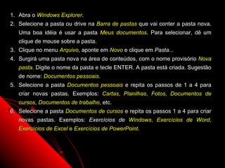 1. Abra o Windows Explorer.
2. Selecione a pasta ou drive na Barra de pastas que vai conter a pasta nova.
   Uma boa idéia é usar a pasta Meus documentos. Para selecionar, dê um
   clique de mouse sobre a pasta.
3. Clique no menu Arquivo, aponte em Novo e clique em Pasta...
4. Surgirá uma pasta nova na área de conteúdos, com o nome provisório Nova
   pasta. Digite o nome da pasta e tecle ENTER. A pasta está criada. Sugestão
   de nome: Documentos pessoais.
5. Selecione a pasta Documentos pessoais e repita os passos de 1 a 4 para
   criar novas pastas. Exemplos: Cartas, Planilhas, Fotos, Documentos de
   cursos, Documentos de trabalho, etc.
6. Selecione a pasta Documentos de cursos e repita os passos 1 a 4 para criar
   novas pastas. Exemplos: Exercícios de Windows, Exercícios de Word,
   Exercícios de Excel e Exercícios de PowerPoint.




                                                          51
 