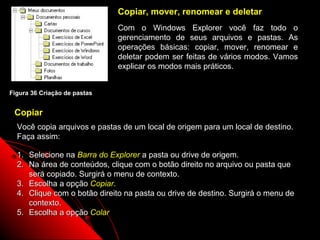 Copiar, mover, renomear e deletar
                              Com o Windows Explorer você faz todo o
                              gerenciamento de seus arquivos e pastas. As
                              operações básicas: copiar, mover, renomear e
                              deletar podem ser feitas de vários modos. Vamos
                              explicar os modos mais práticos.


Figura 36 Criação de pastas


 Copiar
  Você copia arquivos e pastas de um local de origem para um local de destino.
  Faça assim:

  1. Selecione na Barra do Explorer a pasta ou drive de origem.
  2. Na área de conteúdos, clique com o botão direito no arquivo ou pasta que
     será copiado. Surgirá o menu de contexto.
  3. Escolha a opção Copiar.
  4. Clique com o botão direito na pasta ou drive de destino. Surgirá o menu de
     contexto.
  5. Escolha a opção Colar
                                                             52
 