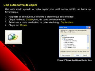 Uma outra forma de copiar
 Use este modo quando o botão copiar para está sendo exibido na barra de
 ferramentas.
 1.   Na pasta de conteúdos, selecione o arquivo que será copiado.
 2.   Clique no botão Copiar para, da barra de ferramentas.
 3.   Selecione a pasta de destino na caixa de diálogo Copiar itens
 4.   Clique em Copiar




                                                   Figura 37 Caixa de diálogo Copiar item.


                                                                53
 