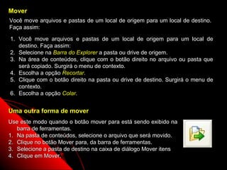 Mover
Você move arquivos e pastas de um local de origem para um local de destino.
Faça assim:

1. Você move arquivos e pastas de um local de origem para um local de
   destino. Faça assim:
2. Selecione na Barra do Explorer a pasta ou drive de origem.
3. Na área de conteúdos, clique com o botão direito no arquivo ou pasta que
   será copiado. Surgirá o menu de contexto.
4. Escolha a opção Recortar.
5. Clique com o botão direito na pasta ou drive de destino. Surgirá o menu de
   contexto.
6. Escolha a opção Colar.


Uma outra forma de mover
Use este modo quando o botão mover para está sendo exibido na
   barra de ferramentas.
1. Na pasta de conteúdos, selecione o arquivo que será movido.
2. Clique no botão Mover para, da barra de ferramentas.
3. Selecione a pasta de destino na caixa de diálogo Mover itens
4. Clique em Mover.
                                                             54
 