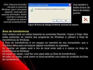Dica: Arquivos excluídos                                                      Use também o
      vão para a Lixeira do                                                     botão Excluir da
Windows, que é uma pasta                                                        Barra de botões
   especial, reservada aos
                                                                                padrão.
arquivos eliminados. Assim
     você tem a chance de
      recuperar um arquivo
  excluído acidentalmente.
                              Figura 38 Caixa de diálogo Confirmar exclusão de arquivo


Área de transferência
Com certeza você vai utilizar bastante os comandos Recortar, Copiar e Colar. Eles
estão presentes na maioria dos programas do Windows e utilizam a Área de
transferência do Windows.
A Área de transferência é um espaço na memória do seu computador, que o
Windows utiliza para armazenar objetos recortados ou copiados.
Ao recortar um objeto você o tira do local onde está e o coloca na Área de
transferência do Windows.
Ao copiar um objeto, você faz uma cópia dele na Área de transferência.
Ao colar um objeto, você insere no local escolhido uma cópia do conteúdo da Área
de transferência.

                                                                         56
 
