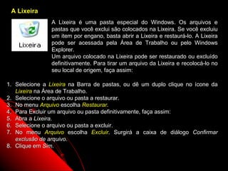 A Lixeira
                A Lixeira é uma pasta especial do Windows. Os arquivos e
                pastas que você exclui são colocados na Lixeira. Se você excluiu
                um item por engano, basta abrir a Lixeira e restaurá-lo. A Lixeira
                pode ser acessada pela Área de Trabalho ou pelo Windows
                Explorer.
                Um arquivo colocado na Lixeira pode ser restaurado ou excluído
                definitivamente. Para tirar um arquivo da Lixeira e recolocá-lo no
                seu local de origem, faça assim:

1. Selecione a Lixeira na Barra de pastas, ou dê um duplo clique no ícone da
   Lixeira na Área de Trabalho.
2. Selecione o arquivo ou pasta a restaurar.
3. No menu Arquivo escolha Restaurar.
4. Para Excluir um arquivo ou pasta definitivamente, faça assim:
5. Abra a Lixeira.
6. Selecione o arquivo ou pasta a excluir.
7. No menu Arquivo escolha Excluir. Surgirá a caixa de diálogo Confirmar
   exclusão de arquivo.
8. Clique em Sim.

                                                             58
 