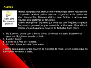 Atalhos
              Atalhos são pequenos arquivos do Windows que abrem recursos do
              computador. Atalhos podem executar programas, exibir pastas ou
              abrir documentos. Usamos atalhos para facilitar o acesso aos
              recursos que gostamos de ter à mão.
              Vamos exemplificar. Digamos que você use com freqüência a pasta
              Documentos pessoais e quer acessá-la rapidamente. Uma idéia é
              colocar um atalho para ela na Área de Trabalho. Faça assim:

1. No Explorer, clique com o botão direito do mouse na pasta Documentos
   pessoais. Surgirá o menu de contexto.
2. Escolha Copiar.
3. Selecione a Área de Trabalho.
4. No menu Editar, escolha Colar atalho
O atalho para a pasta surgirá na Área de Trabalho do micro. Dê um duplo clique no
atalho para visualizar a pasta.




                                                            59
 
