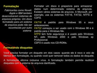 Formatação                   Formatar um disco é prepará-lo para armazenar
                              dados num determinado sistema de arquivos.
  Fabricantes como Novell,
                              Existem vários sistemas de arquivos. A Microsoft, por
       Apple e IBM também
                              exemplo, usa os sistemas FAT16, FAT32, NTFS e
desenvolveram sistemas de
                              CDFS.
arquivos próprios. Um disco
formatado para um sistema     FAT16 é padrão para Windows 95 e seus
  de arquivos pode não ser    antecessores.
      reconhecido por outro   FAT32 começou a ser usado com o Windows 98 e é
                    sistema   padrão para o Windows Me.
                              NTFS tem forte segurança e é usado pelo Windows
                              NT, pelo Windows 2000 e pelo Windows xp
                              Professional.
                              CDFS é usado nos CD-ROMs.

 Formatando disquetes
 Você precisa formatar um disquete em dois casos: quando ele é novo e veio de
 fábrica sem formatação, ou quando você quer remover todos os dados do disquete.
 A formatação elimina inclusive vírus. A formatação também permite reutilizar
 disquetes com o sistema de arquivos danificado.

                                                               60
 