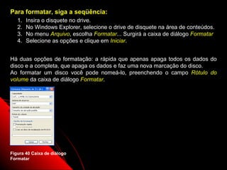 Para formatar, siga a seqüência:
   1.   Insira o disquete no drive.
   2.   No Windows Explorer, selecione o drive de disquete na área de conteúdos.
   3.   No menu Arquivo, escolha Formatar... Surgirá a caixa de diálogo Formatar
   4.   Selecione as opções e clique em Iniciar.


Há duas opções de formatação: a rápida que apenas apaga todos os dados do
disco e a completa, que apaga os dados e faz uma nova marcação do disco.
Ao formatar um disco você pode nomeá-lo, preenchendo o campo Rótulo do
volume da caixa de diálogo Formatar.




Figura 40 Caixa de diálogo
Formatar                                                    61
 