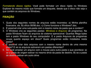 Formatando discos rígidos. Você pode formatar um disco rígido no Windows
Explorer do mesmo modo que formata um disquete, desde que o disco não seja o
que contém os arquivos do Windows.

FIXAÇÃO

1. Quais dos seguintes nomes de arquivos estão incorretos: a) Minha planilha
   financeira. xls. B) ofício 08/98.doc. c) Como funciona o Windows?.doc.
2. É possível criar uma sub-pasta com o mesmo nome da pasta que a contém?
3. O Windows cria as seguintes pastas: Windows e Arquivos de programas. Na
   pasta Windows ficam os arquivos do sistema operacional. Quantos Mega bytes
   tem a pasta Windows do seu computador. E a pasta Arquivos de programas
   ocupa quanto espaço em disco? Quais programas estão instalados nesta
   pasta?
4. É possível criar dois arquivos com o mesmo nome dentro de uma mesma
   pasta? E se os arquivos estiverem em pastas diferentes?
5. Se você arrastar um arquivo com o mouse para outra pasta o que acontece: a)
   se a pasta de origem estiver no mesmo drive da pasta de destino. B) se a pasta
   de destino estiver em outro drive


                                                            62
 