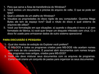 1. Para que serve a Área de transferência do Windows?
2. Você excluiu um documento e precisa do arquivo de volta. O que se pode ser
   feito?
3. Qual a utilidade de um atalho do Windows?
4. Visualize as propriedades do disco rígido de seu computador. Quantos Mega
   Bytes ele tem de espaço livre? Qual o rótulo do disco e qual sistema de
   arquivos ele utiliza?
5. Você usa formatação em que situações: a) quando o disquete é novo e já vem
   formatado de fábrica. b) você quer limpar um disquete infectado com vírus. C) o
   disco foi usado para armazenar dados de outro sistema operacional

PARA DISCUSSÃO E PESQUISA
 1. Qual dos modos de exibição do Explorer você prefere?
 2. O MS-DOS e todos os programas criados para MS-DOS não aceitam nomes
    com mais de oito caracteres. É possível abrir documentos com nomes longos
    nos programas mais antigos, criados para MS-DOS?
 3. Você não deve misturar seus documentos com os arquivos de programas.
    Como você criaria um conjunto de pastas para organizar os seus documentos



                                                            63
 
