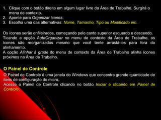 1. Clique com o botão direito em algum lugar livre da Área de Trabalho. Surgirá o
   menu de contexto.
2. Aponte para Organizar ícones.
3. Escolha uma das alternativas: Nome, Tamanho, Tipo ou Modificado em.

Os ícones serão enfileirados, começando pelo canto superior esquerdo e descendo.
Ticando a opção AutoOrganizar no menu de contexto da Área de Trabalho, os
ícones são reorganizados mesmo que você tente arrastá-los para fora do
alinhamento.
A opção Alinhar à grade do menu de contexto da Área de Trabalho alinha ícones
próximos na Área de Trabalho.

O Painel de Controle
O Painel de Controle é uma janela do Windows que concentra grande quantidade de
itens de configuração do micro.
Acesse o Painel de Controle clicando no botão Iniciar e clicando em Painel de
Controle.




                                                              65
 
