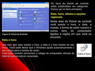 Os itens do Painel de controle
                                           estão subdivididos em categorias.
                                           Vamos ver os itens principais.

                                           Data, hora, idioma e opções
                                           regionais
                                           Nesta área do Painel de controle
                                           você acerta a hora, a data, a
                                           moeda, a forma de exibir número e
                                           outros itens do computador
Figura 41 Painel de Controle               ligados à região em que você se
                                           encontra
Data e hora
Use este item para acertar a hora, a data e o fuso horário do seu
micro. Você pode deixar que o Windows ajuste automaticamente o
seu relógio para o horário de verão.
Você pode também sincronizar o relógio do computador através da
Internet quando estiver conectado.



                                                            66
 