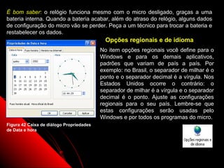 É bom saber: o relógio funciona mesmo com o micro desligado, graças a uma
bateria interna. Quando a bateria acabar, além do atraso do relógio, alguns dados
de configuração do micro vão se perder. Peça a um técnico para trocar a bateria e
restabelecer os dados.
                                            Opções regionais e de idioma
                                          No item opções regionais você define para o
                                          Windows e para os demais aplicativos,
                                          padrões que variam de país a país. Por
                                          exemplo: no Brasil, o separador de milhar é o
                                          ponto e o separador decimal é a vírgula. Nos
                                          Estados Unidos ocorre o contrário: o
                                          separador de milhar é a vírgula e o separador
                                          decimal é o ponto. Ajuste as configurações
                                          regionais para o seu país. Lembre-se que
                                          estas configurações serão usadas pelo
                                          Windows e por todos os programas do micro.
Figura 42 Caixa de diálogo Propriedades
de Data e hora




                                                                  67
 