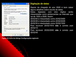 Digitação de datas
                                      Depois da chegada do ano 2000 é bom saber
                                      alguns detalhes sobre escrita de datas.
                                      Datas digitadas com dois dígitos serão
                                      interpretadas como pertencentes ao intervalo que
                                      vai de 1930 a 2029. Assim:
                                      20/02/00 é interpretado como 20/02/2000
                                      20/02/28 é interpretado como 20/02/2028
                                      20/02/30 é interpretado como 20/02/1930
                                      Para escrever 20/02/1910 não é correto usar
                                      20/02/10
                                      Para escrever 20/02/2040 não é correto usar
                                      20/02/40

Figura 43 Caixa de diálogo Configurações regionais




                                                                 68
 