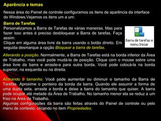 Aparência e temas
Nessa área do Painel de controle configuramos os itens de aparência da interface
do Windows.Vejamos os itens um a um:
Barra de Tarefas
Personalizamos a Barra de Tarefas de várias maneiras. Mas para
fazer isso antes é preciso desbloquear a Barra de tarefas. Faça
assim:
Clique em alguma área livre da barra usando o botão direito. Em
seguida desmarque a opção Bloquear a barra de tarefas.
Alterando a posição. Normalmente, a Barra de Tarefas está na borda inferior da Área
de Trabalho, mas você pode mudá-la de posição. Clique com o mouse sobre uma
área livre da barra e arraste-a para outra borda. Você pode colocá-la na borda
superior, na esquerda ou na direita.

Alterando o tamanho. Você pode aumentar ou diminuir o tamanho da Barra de
Tarefas. Aproxime o ponteiro da borda da barra. Quando ele assumir a forma de
uma dupla seta, arraste a borda e deixe a barra do tamanho que quiser. A barra
pode ocupar até metade da Área de Trabalho. No tamanho menor ela se reduz a um
friso na Área de Trabalho.
Algumas configurações da barra são feitas através do Painel de controle ou pelo
menu de contexto, clicando no item Propriedades.
                                                           69
 