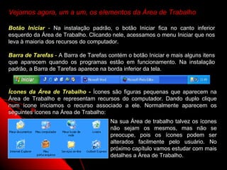 Vejamos agora, um a um, os elementos da Área de Trabalho

Botão Iniciar - Na instalação padrão, o botão Iniciar fica no canto inferior
esquerdo da Área de Trabalho. Clicando nele, acessamos o menu Iniciar que nos
leva à maioria dos recursos do computador.

Barra de Tarefas - A Barra de Tarefas contém o botão Iniciar e mais alguns itens
que aparecem quando os programas estão em funcionamento. Na instalação
padrão, a Barra de Tarefas aparece na borda inferior da tela.



Ícones da Área de Trabalho - Ícones são figuras pequenas que aparecem na
Área de Trabalho e representam recursos do computador. Dando duplo clique
num ícone iniciamos o recurso associado a ele. Normalmente aparecem os
seguintes ícones na Área de Trabalho:
                                       Na sua Área de trabalho talvez os ícones
                                       não sejam os mesmos, mas não se
                                       preocupe, pois os ícones podem ser
                                       alterados facilmente pelo usuário. No
                                       próximo capítulo vamos estudar com mais
                                       detalhes a Área de Trabalho.
                                                            7
 