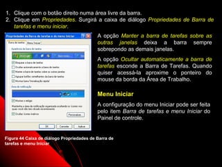 1. Clique com o botão direito numa área livre da barra.
2. Clique em Propriedades. Surgirá a caixa de diálogo Propriedades de Barra de
   tarefas e menu iniciar.
                                           A opção Manter a barra de tarefas sobre as
                                           outras janelas deixa a barra sempre
                                           sobrepondo as demais janelas.
                                           A opção Ocultar automaticamente a barra de
                                           tarefas esconde a Barra de Tarefas. Quando
                                           quiser acessá-la aproxime o ponteiro do
                                           mouse da borda da Área de Trabalho.

                                           Menu Iniciar
                                           A configuração do menu Iniciar pode ser feita
                                           pelo item Barra de tarefas e menu Iniciar do
                                           Painel de controle.


Figura 44 Caixa de diálogo Propriedades de Barra de
tarefas e menu Iniciar


                                                                    70
 