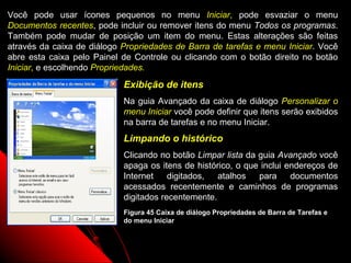 Você pode usar ícones pequenos no menu Iniciar, pode esvaziar o menu
Documentos recentes, pode incluir ou remover itens do menu Todos os programas.
Também pode mudar de posição um item do menu. Estas alterações são feitas
através da caixa de diálogo Propriedades de Barra de tarefas e menu Iniciar. Você
abre esta caixa pelo Painel de Controle ou clicando com o botão direito no botão
Iniciar, e escolhendo Propriedades.
                            Exibição de itens
                            Na guia Avançado da caixa de diálogo Personalizar o
                            menu Iniciar você pode definir que itens serão exibidos
                            na barra de tarefas e no menu Iniciar.
                            Limpando o histórico
                            Clicando no botão Limpar lista da guia Avançado você
                            apaga os itens de histórico, o que inclui endereços de
                            Internet    digitados,  atalhos   para     documentos
                            acessados recentemente e caminhos de programas
                            digitados recentemente.
                            Figura 45 Caixa de diálogo Propriedades de Barra de Tarefas e
                            do menu Iniciar



                                                                   71
 