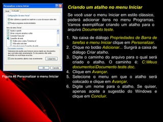 Criando um atalho no menu Iniciar
                                        Se você usar o menu Iniciar em estilo clássico,
                                        poderá adicionar itens no menu Programas.
                                        Vamos exemplificar criando um atalho para o
                                        arquivo Documento teste.
                                        1. Na caixa de diálogo Propriedades de Barra de
                                           tarefas e menu Iniciar clique em Personalizar.
                                        2. Clique no botão Adicionar... Surgirá a caixa de
                                           diálogo Criar atalho.
                                        3. Digite o caminho do arquivo para o qual será
                                           criado o atalho. O caminho é: C:Meus
                                           documentosDocumento teste.doc.
                                        4. Clique em Avançar.
Figura 46 Personalizar o menu Iniciar   5. Selecione o menu em que o atalho será
                                           colocado e clique em Avançar.
                                        6. Digite um nome para o atalho. Se quiser,
                                           apenas aceite a sugestão do Windows e
                                           clique em Concluir.



                                                                    72
 