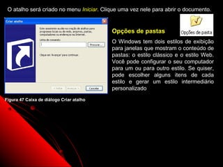 O atalho será criado no menu Iniciar. Clique uma vez nele para abrir o documento.


                                          Opções de pastas
                                          O Windows tem dois estilos de exibição
                                          para janelas que mostram o conteúdo de
                                          pastas: o estilo clássico e o estilo Web.
                                          Você pode configurar o seu computador
                                          para um ou para outro estilo. Se quiser,
                                          pode escolher alguns itens de cada
                                          estilo e gerar um estilo intermediário
                                          personalizado
Figura 47 Caixa de diálogo Criar atalho




                                                              73
 