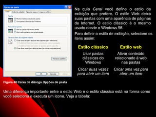 Na guia Geral você define o estilo de
                                             exibição que prefere. O estilo Web deixa
                                             suas pastas com uma aparência de páginas
                                             de Internet. O estilo clássico é o mesmo
                                             usado desde o Windows 95.
                                             Para definir o estilo de exibição, selecione os
                                             itens assim:

                                               Estilo clássico           Estilo web
                                                 Usar pastas          Ativar conteúdo
                                                 clássicas do        relacionado à web
                                                   Windows               nas pastas
                                              Clicar duas vezes     Clicar uma vez para
                                              para abrir um item        abrir um item

Figura 48 Caixa de diálogo Opções de pasta


Uma diferença importante entre o estilo Web e o estilo clássico está na forma como
você seleciona e executa um ícone. Veja a tabela:


                                                                    74
 