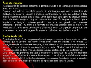 Área de trabalho
Na guia Área de trabalho definimos o plano de fundo e os ícones que aparecem na
área de trabalho.
O plano de fundo, ou papel de parede, é uma imagem que decora sua Área de
Trabalho. É possível colocar a imagem centralizada na tela, ou ladrilhar a tela
inteira, usando a opção lado a lado. Você pode usar dois tipos de arquivos como
plano de fundo: imagens .bmp ou documentos .html. O .bmp é um formato para
arquivos de imagem bastante popular, que pode ser gerado em inúmeros
programas gráficos. O html é o formato de arquivos padrão para a Internet. O
Windows traz uma série de imagens para você usar como papel de parede. Se
você quiser, pode usar imagens de terceiros, inclusive, as criadas por você.

Proteção de tela
A proteção de tela é um programa decorativo que preenche a tela e entra em ação
sempre que o usuário fica certo tempo sem tocar no teclado e no mouse. A
proteção de tela não interfere nos programas abertos e pára de funcionar quando o
usuário move o mouse ou pressiona alguma tecla. O Windows é fornecido com
várias proteções de tela, mas você pode instalar proteções de tela de terceiros.
Uma função da proteção de tela é esconder o conteúdo da Área de Trabalho
enquanto o usuário está ausente. Nesse caso, o usuário pode definir uma senha
de proteção de tela. A proteção só é removida se o usuário digitar a senha correta,
caso contrário será preciso reiniciar o computador para voltar a usá-lo.
                                                                76
 
