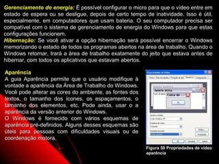 Gerenciamento de energia: É possível configurar o micro para que o vídeo entre em
estado de espera ou se desligue, depois de certo tempo de inatividade. Isso é útil,
especialmente, em computadores que usam bateria. O seu computador precisa ser
compatível com o sistema de gerenciamento de energia do Windows para que estas
configurações funcionem.
Hibernação: Se você ativar a opção hibernação será possível encerrar o Windows
memorizando o estado de todos os programas abertos na área de trabalho. Quando o
Windows retornar, trará a área de trabalho exatamente do jeito que estava antes de
hibernar, com todos os aplicativos que estavam abertos.

Aparência
A guia Aparência permite que o usuário modifique à
vontade a aparência da Área de Trabalho do Windows.
Você pode alterar as cores do ambiente, as fontes dos
textos, o tamanho dos ícones, os espaçamentos, o
tamanho dos elementos, etc. Pode ainda, usar o a
aparência da versão anterior do Windows.
O Windows é fornecido com vários esquemas de
aparência pré-definidos. Alguns desses esquemas são
úteis para pessoas com dificuldades visuais ou de
coordenação motora.
                                                        Figura 50 Propriedades de vídeo
                                                        aparência
                                                              77
 