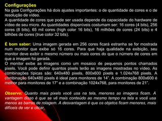 Configurações
Na guia Configurações há dois ajustes importantes: o de quantidade de cores e o de
resolução de vídeo.
A quantidade de cores que pode ser usada depende da capacidade do hardware de
vídeo de seu micro. As quantidades disponíveis costumam ser: 16 cores (4 bits), 256
cores (8 bits), 65 mil cores (high color 16 bits), 16 milhões de cores (24 bits) e 4
bilhões de cores (true color 32 bits).

É bom saber: Uma imagem gerada em 256 cores ficará estranha se for mostrada
num monitor que exibe só 16 cores. Para que haja qualidade na exibição, seu
monitor deve exibir o mesmo número ou mais cores do que o número de cores em
que a imagem foi gerada.
O monitor exibe as imagens como um mosaico de pequenos pontos chamados
pixels. Você pode definir quantos pixels terão as imagens mostradas no vídeo. As
combinações típicas são: 640x480 pixels, 800x600 pixels e 1.024x768 pixels. A
combinação 640x480 pixels é ideal para monitores de 14”. A combinação 800x600 é
melhor para monitores de 17” e a combinação 1024x768, para monitores de 21”.

Observe: Quanto mais pixels você usa na tela, menores as imagens ficam. A
vantagem disso é que se vê mais conteúdo ao mesmo tempo na tela e você usa
menos as barras de rolagem. A desvantagem é que os objetos ficam menores, mais
difíceis de ver e clicar.
                                                          78
 