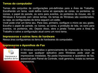 Temas do computador
Temas são conjuntos de configurações pré-definidas para a Área de Trabalho.
Escolhendo um tema, você define numa só operação as cores, os ponteiros, os
ícones, o papel de parede, os sons para eventos, os ponteiros de mouse, etc. O
Windows é fornecido com vários temas. Os temas do Windows são coordenados,
ou seja, as configurações do tema seguem um estilo.
Você pode criar um tema seu. Para isso, primeiro, configure o micro ao seu gosto.
Escolha o papel de parede, os ícones, as cores, a proteção de tela, os sons para
eventos, os ponteiros, etc. Depois disso, abra a janela Temas para a Área de
Trabalho e salve a configuração atual como um novo tema.

Impressoras e outros itens de hardware
Nessa área configuramos os itens de hardwares do computador.

Impressoras e Aparelhos de Fax
               O Windows centraliza o gerenciamento de impressão do micro, de
               modo que qualquer aplicativo para Windows pode usar as
               impressoras instaladas. Na pasta Impressoras e aparelhos de fax,
               acessível pelo Painel de Controle, você gerencia, instala ou remove
               impressoras.

                                                            79
 
