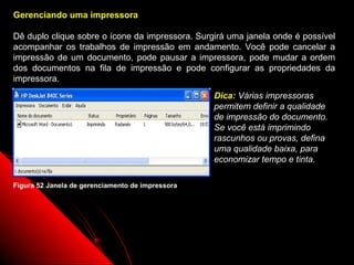 Gerenciando uma impressora

Dê duplo clique sobre o ícone da impressora. Surgirá uma janela onde é possível
acompanhar os trabalhos de impressão em andamento. Você pode cancelar a
impressão de um documento, pode pausar a impressora, pode mudar a ordem
dos documentos na fila de impressão e pode configurar as propriedades da
impressora.
                                                  Dica: Várias impressoras
                                                  permitem definir a qualidade
                                                  de impressão do documento.
                                                  Se você está imprimindo
                                                  rascunhos ou provas, defina
                                                  uma qualidade baixa, para
                                                  economizar tempo e tinta.

Figura 52 Janela de gerenciamento de impressora




                                                            81
 