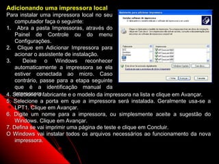Adicionando uma impressora local
Para instalar uma impressora local no seu
    computador faça o seguinte:
1. Abra a pasta Impressoras, através do
    Painel de Controle ou do menu
    Configurações.
2. Clique em Adicionar Impressora para
    acionar o assistente de instalação.
3.      Deixe o Windows reconhecer
    automaticamente a impressora se ela
    estiver conectada ao micro. Caso
    contrário, passe para a etapa seguinte
    que é a identificação manual da
    impressora.
4. Selecione o fabricante e o modelo da impressora na lista e clique em Avançar.
5. Selecione a porta em que a impressora será instalada. Geralmente usa-se a
    LPT1. Clique em Avançar.
6. Digite um nome para a impressora, ou simplesmente aceite a sugestão do
    Windows. Clique em Avançar.
7. Defina se vai imprimir uma página de teste e clique em Concluir.
O Windows vai instalar todos os arquivos necessários ao funcionamento da nova
    impressora.

                                                           82
 