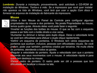 Lembrete: Durante a instalação, provavelmente, será solicitado o CD-ROM de
instalação do Windows. Tenha-o à mão. Se a impressora que você quer instalar
não aparece na lista do Windows, você terá que usar a opção Com disco e
fornecer os arquivos de instalação do fabricante da impressora.
      Mouse
      Utilize o item Mouse do Painel de Controle para configurar algumas
      propriedades do mouse e dos ponteiros. Na janela Propriedades do mouse,
      temos quatro guias. Através delas você pode fazer o seguinte:
      •Inverter as funções dos botões do mouse. O que se faz com o esquerdo
      passa a ser feito com o botão direito e vice versa.
      •Aumentar ou diminuir o tempo para duplo clique. Deixe a velocidade lenta
      se você tem dificuldade para efetuar o duplo clique rapidamente.
      •Definir um esquema de ponteiros. O Windows tem vários esquemas de
      ponteiros que auxiliam, inclusive, pessoas com dificuldades visuais. Se você
      preferir, pode usar também, ponteiros criados por terceiros. Há muita oferta
      de ponteiros, atendendo a todos os gostos.
      •Regular a velocidade do ponteiro. Ajuste a velocidade com que o ponteiro
      responde aos seus movimentos com o mouse. A velocidade rápida é para
      quem tem destreza no mouse.
      •Deixar rastro de ponteiro. O rastro pode ser útil a pessoas que tem
      dificuldade em localizar o mouse na tela.
                                                            83
 