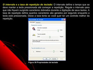 O intervalo e a taxa de repetição do teclado: O intervalo define o tempo que se
deve manter a tecla pressionada até começar a repetição. Regule o intervalo para
que não fiquem surgindo caracteres dobrados durante a digitação de seus textos. A
taxa de repetição define quantos caracteres são gerados por segundo enquanto a
tecla está pressionada. Deixe a taxa lenta se você quer ter um controle melhor da
repetição.




                       Figura 56 Propriedades de teclado
                                                            86
 