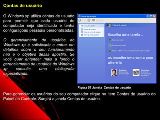 Contas de usuário

O Windows xp utiliza contas de usuário
para permitir que cada usuário do
computador seja identificado e tenha
configurações pessoais personalizadas.

O gerenciamento de usuários do
Windows xp é sofisticado e entrar em
detalhes sobre o seu funcionamento
não é o objetivo dessa apostila. Se
você quer entender mais a fundo o
gerenciamento de usuários do Windows
xp     consulte   uma      bibliografia
especializada.


                                          Figura 57 Janela Contas de usuário

Para gerenciar os usuários do seu computador clique no item Contas de usuário do
Painel de Controle. Surgirá a janela Contas de usuário.


                                                                  87
 