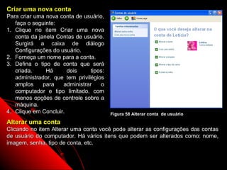 Criar uma nova conta
Para criar uma nova conta de usuário,
   faça o seguinte:
1. Clique no item Criar uma nova
   conta da janela Contas de usuário.
   Surgirá a caixa de diálogo
   Configurações do usuário.
2. Forneça um nome para a conta.
3. Defina o tipo de conta que será
   criada.     Há      dois     tipos:
   administrador, que tem privilégios
   amplos     para   administrar    o
   computador e tipo limitado, com
   menos opções de controle sobre a
   máquina.
4. Clique em Concluir.                   Figura 58 Alterar conta de usuário
Alterar uma conta
Clicando no item Alterar uma conta você pode alterar as configurações das contas
de usuário do computador. Há vários itens que podem ser alterados como: nome,
imagem, senha, tipo de conta, etc.


                                                                  88
 