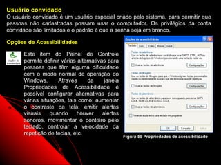 Usuário convidado
O usuário convidado é um usuário especial criado pelo sistema, para permitir que
pessoas não cadastradas possam usar o computador. Os privilégios da conta
convidado são limitados e o padrão é que a senha seja em branco.

Opções de Acessibilidades

      Este item do Painel de Controle
      permite definir várias alternativas para
      pessoas que têm alguma dificuldade
      com o modo normal de operação do
      Windows.      Através      da      janela
      Propriedades de Acessibilidade é
      possível configurar alternativas para
      várias situações, tais como: aumentar
      o contraste da tela, emitir alertas
      visuais    quando     houver      alertas
      sonoros, movimentar o ponteiro pelo
      teclado, controlar a velocidade da
      repetição de teclas, etc.
                                                  Figura 59 Propriedades de acessibilidade



                                                                   89
 