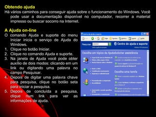 Obtendo ajuda
Há vários caminhos para conseguir ajuda sobre o funcionamento do Windows. Você
   pode usar a documentação disponível no computador, recorrer a material
   impresso ou buscar socorro na Internet.

A Ajuda on-line
O comando Ajuda e suporte do menu
   Iniciar inicia o serviço de Ajuda do
   Windows.
1. Clique no botão Iniciar.
2. Clique no comando Ajuda e suporte.
3. Na janela de Ajuda você pode obter
   auxílio de dois modos: clicando em um
   link ou digitando uma palavra no
   campo Pesquisar.
4. Depois de digitar uma palavra chave
   para pesquisa, clique no botão seta
   para iniciar a pesquisa.
5. Depois de concluída a pesquisa,
   clique num link para ver as
   informações de ajuda.

                                                          9
 