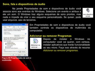 Sons, fala e dispositivos de áudio
         Na janela Propriedades de som e dispositivos de áudio você
associa sons aos eventos do Windows. Selecione um evento e atribua a
ele um som. O Windows traz alguns esquemas de sons prontos, mas
nada o impede de criar o seu esquema personalizado. Se quiser, pode
usar arquivos .wav de terceiros.

                             Em Propriedades de som e dispositivos de áudio você
                             também controla os dispositivos de multimídia do
                             computador.

                             Adicionar ou remover Programas
                                        Depois de instalar o Windows no
                                        computador você vai querer, com certeza,
                                        instalar aplicativos que trarão funcionalidade
                                        ao seu micro. Faça isso através do recurso
                                        Adicionar ou remover programas.


Figura 60 Propriedades de som e
multimídia


                                                                 90
 