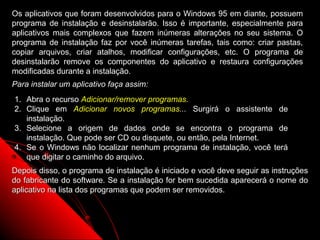Os aplicativos que foram desenvolvidos para o Windows 95 em diante, possuem
programa de instalação e desinstalarão. Isso é importante, especialmente para
aplicativos mais complexos que fazem inúmeras alterações no seu sistema. O
programa de instalação faz por você inúmeras tarefas, tais como: criar pastas,
copiar arquivos, criar atalhos, modificar configurações, etc. O programa de
desinstalarão remove os componentes do aplicativo e restaura configurações
modificadas durante a instalação.
Para instalar um aplicativo faça assim:
1. Abra o recurso Adicionar/remover programas.
2. Clique em Adicionar novos programas... Surgirá o assistente de
   instalação.
3. Selecione a origem de dados onde se encontra o programa de
   instalação. Que pode ser CD ou disquete, ou então, pela Internet.
4. Se o Windows não localizar nenhum programa de instalação, você terá
   que digitar o caminho do arquivo.
Depois disso, o programa de instalação é iniciado e você deve seguir as instruções
do fabricante do software. Se a instalação for bem sucedida aparecerá o nome do
aplicativo na lista dos programas que podem ser removidos.



                                                             91
 