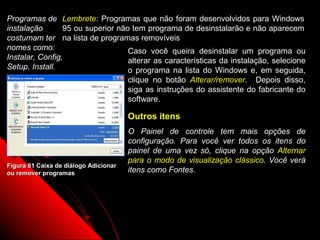 Programas de Lembrete: Programas que não foram desenvolvidos para Windows
instalação       95 ou superior não tem programa de desinstalarão e não aparecem
costumam ter na lista de programas removíveis
nomes como:                        Caso você queira desinstalar um programa ou
Instalar, Config,                  alterar as características da instalação, selecione
Setup, Install.                    o programa na lista do Windows e, em seguida,
                                       clique no botão Alterar/remover. Depois disso,
                                       siga as instruções do assistente do fabricante do
                                       software.

                                       Outros itens
                                       O Painel de controle tem mais opções de
                                       configuração. Para você ver todos os itens do
                                       painel de uma vez só, clique na opção Alternar
                                       para o modo de visualização clássico. Você verá
Figura 61 Caixa de diálogo Adicionar
ou remover programas                   itens como Fontes.




                                                                   92
 