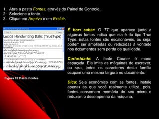 1.   Abra a pasta Fontes, através do Painel de Controle.
2.   Selecione a fonte.
3.   Clique em Arquivo e em Excluir.

                                     É bom saber: O TT que aparece junto a
                                     algumas fontes indica que ela é do tipo True
                                     Type. Estas fontes são escalonáveis, ou seja,
                                     podem ser ampliadas ou reduzidas à vontade
                                     nos documentos sem perda de qualidade.

                                     Curiosidade: A fonte Courier é mono
                                     espaçada. Ela imita as máquinas de escrever,
                                     ou seja, todos os caracteres desta família
                                     ocupam uma mesma largura no documento.
Figura 62 Pasta Fontes
                                     Dica: Seja econômico com as fontes. Instale
                                     apenas as que você realmente utiliza, pois,
                                     fontes consomem memória do seu micro e
                                     reduzem o desempenho da máquina.


                                                              94
 