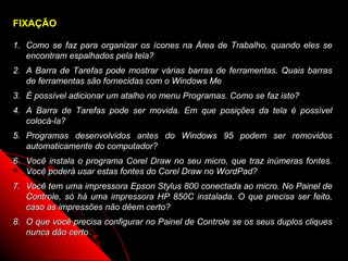 FIXAÇÃO

1. Como se faz para organizar os ícones na Área de Trabalho, quando eles se
   encontram espalhados pela tela?
2. A Barra de Tarefas pode mostrar várias barras de ferramentas. Quais barras
   de ferramentas são fornecidas com o Windows Me
3. É possível adicionar um atalho no menu Programas. Como se faz isto?
4. A Barra de Tarefas pode ser movida. Em que posições da tela é possível
   colocá-la?
5. Programas desenvolvidos antes do Windows 95 podem ser removidos
   automaticamente do computador?
6. Você instala o programa Corel Draw no seu micro, que traz inúmeras fontes.
   Você poderá usar estas fontes do Corel Draw no WordPad?
7. Você tem uma impressora Epson Stylus 800 conectada ao micro. No Painel de
   Controle, só há uma impressora HP 850C instalada. O que precisa ser feito,
   caso as impressões não dêem certo?
8. O que você precisa configurar no Painel de Controle se os seus duplos cliques
   nunca dão certo.
                                                            95
 