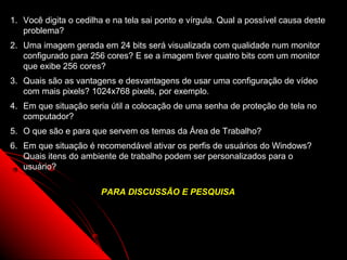 1. Você digita o cedilha e na tela sai ponto e vírgula. Qual a possível causa deste
   problema?
2. Uma imagem gerada em 24 bits será visualizada com qualidade num monitor
   configurado para 256 cores? E se a imagem tiver quatro bits com um monitor
   que exibe 256 cores?
3. Quais são as vantagens e desvantagens de usar uma configuração de vídeo
   com mais pixels? 1024x768 pixels, por exemplo.
4. Em que situação seria útil a colocação de uma senha de proteção de tela no
   computador?
5. O que são e para que servem os temas da Área de Trabalho?
6. Em que situação é recomendável ativar os perfis de usuários do Windows?
   Quais itens do ambiente de trabalho podem ser personalizados para o
   usuário?

                       PARA DISCUSSÃO E PESQUISA




                                                               96
 