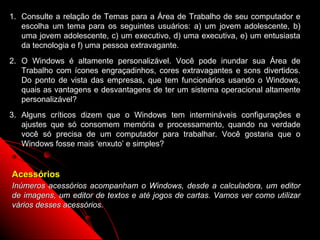 1. Consulte a relação de Temas para a Área de Trabalho de seu computador e
   escolha um tema para os seguintes usuários: a) um jovem adolescente, b)
   uma jovem adolescente, c) um executivo, d) uma executiva, e) um entusiasta
   da tecnologia e f) uma pessoa extravagante.
2. O Windows é altamente personalizável. Você pode inundar sua Área de
   Trabalho com ícones engraçadinhos, cores extravagantes e sons divertidos.
   Do ponto de vista das empresas, que tem funcionários usando o Windows,
   quais as vantagens e desvantagens de ter um sistema operacional altamente
   personalizável?
3. Alguns críticos dizem que o Windows tem intermináveis configurações e
   ajustes que só consomem memória e processamento, quando na verdade
   você só precisa de um computador para trabalhar. Você gostaria que o
   Windows fosse mais ‘enxuto’ e simples?


Acessórios
Inúmeros acessórios acompanham o Windows, desde a calculadora, um editor
de imagens, um editor de textos e até jogos de cartas. Vamos ver como utilizar
vários desses acessórios.

                                                           97
 