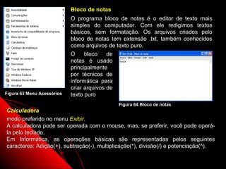 Bloco de notas
                            O programa bloco de notas é o editor de texto mais
                            simples do computador. Com ele redigimos textos
                            básicos, sem formatação. Os arquivos criados pelo
                            bloco de notas tem extensão .txt, também conhecidos
                            como arquivos de texto puro.
                            O     bloco    de
                            notas é usado
                            principalmente
                            por técnicos de
                            informática para
                            criar arquivos de
Figura 63 Menu Acessórios   texto puro
                                             Figura 64 Bloco de notas
Calculadora
modo preferido no menu Exibir.
A calculadora pode ser operada com o mouse, mas, se preferir, você pode operá-
la pelo teclado.
Em Informática, as operações básicas são representadas pelos seguintes
caracteres: Adição(+), subtração(-), multiplicação(*), divisão(/) e potenciação(^).

                                                                 98
 