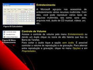 Entretenimento
                                  A Microsoft agrupou nos acessórios de
                                  entretenimento vários recursos multimídia. Com
                                  eles, você pode reproduzir vários tipos de
                                  arquivos multimídia, tais como: sons .wav,
                                  arquivos midi, áudio de CD musical, vídeos .avi,
                                  etc..
 Figura 65 Calculadora

                     Controle de Volume
                     Acesse o controle de volume pelo menu Entretenimento ou
                     dando um duplo clique no ícone de alto falante que fica na
Figura 66 Menu       Barra de Tarefas.
Entretenimento       Para cortar o áudio tique a opção sem áudio. É possível
                     controlar o volume de reprodução e de gravação. Para alternar
                     entre reprodução e gravação, clique no menu Opções e em
                     Propriedades.




                                                               99
 