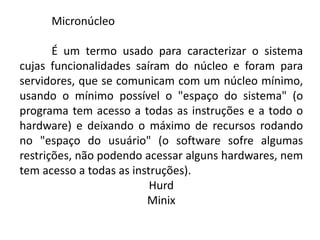 Micronúcleo
É um termo usado para caracterizar o sistema
cujas funcionalidades saíram do núcleo e foram para
servidores, que se comunicam com um núcleo mínimo,
usando o mínimo possível o "espaço do sistema" (o
programa tem acesso a todas as instruções e a todo o
hardware) e deixando o máximo de recursos rodando
no "espaço do usuário" (o software sofre algumas
restrições, não podendo acessar alguns hardwares, nem
tem acesso a todas as instruções).
Hurd
Minix
 