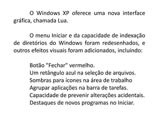 O Windows XP oferece uma nova interface
gráfica, chamada Lua.
O menu Iniciar e da capacidade de indexação
de diretórios do Windows foram redesenhados, e
outros efeitos visuais foram adicionados, incluindo:
Botão "Fechar" vermelho.
Um retângulo azul na seleção de arquivos.
Sombras para ícones na área de trabalho
Agrupar aplicações na barra de tarefas.
Capacidade de prevenir alterações acidentais.
Destaques de novos programas no Iniciar.
 