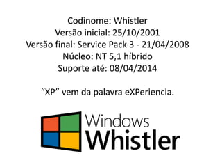 Codinome: Whistler
Versão inicial: 25/10/2001
Versão final: Service Pack 3 - 21/04/2008
Núcleo: NT 5,1 híbrido
Suporte até: 08/04/2014
“XP” vem da palavra eXPeriencia.
 