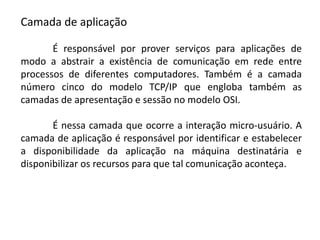 Camada de aplicação
É responsável por prover serviços para aplicações de
modo a abstrair a existência de comunicação em rede entre
processos de diferentes computadores. Também é a camada
número cinco do modelo TCP/IP que engloba também as
camadas de apresentação e sessão no modelo OSI.
É nessa camada que ocorre a interação micro-usuário. A
camada de aplicação é responsável por identificar e estabelecer
a disponibilidade da aplicação na máquina destinatária e
disponibilizar os recursos para que tal comunicação aconteça.
 
