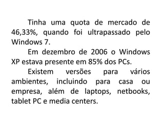 Tinha uma quota de mercado de
46,33%, quando foi ultrapassado pelo
Windows 7.
Em dezembro de 2006 o Windows
XP estava presente em 85% dos PCs.
Existem versões para vários
ambientes, incluindo para casa ou
empresa, além de laptops, netbooks,
tablet PC e media centers.
 