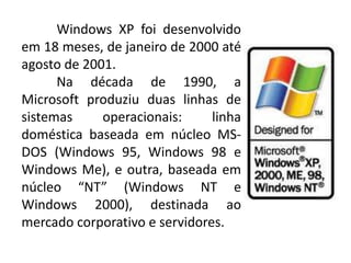 Windows XP foi desenvolvido
em 18 meses, de janeiro de 2000 até
agosto de 2001.
Na década de 1990, a
Microsoft produziu duas linhas de
sistemas operacionais: linha
doméstica baseada em núcleo MS-
DOS (Windows 95, Windows 98 e
Windows Me), e outra, baseada em
núcleo “NT” (Windows NT e
Windows 2000), destinada ao
mercado corporativo e servidores.
 